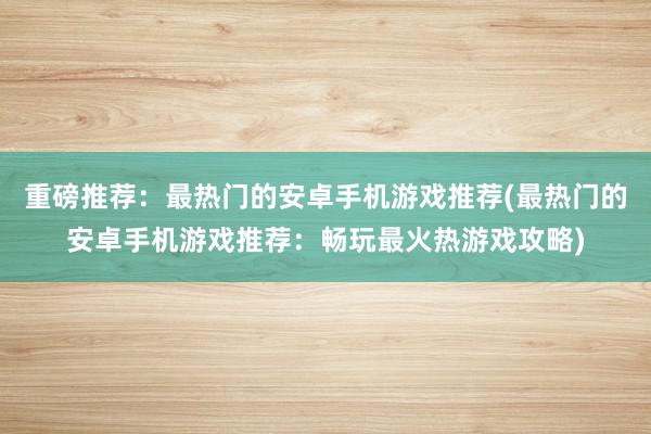 重磅推荐：最热门的安卓手机游戏推荐(最热门的安卓手机游戏推荐：畅玩最火热游戏攻略)