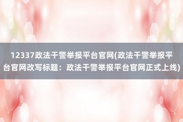 12337政法干警举报平台官网(政法干警举报平台官网改写标题：政法干警举报平台官网正式上线)